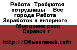 Работа .Требуются сотрудницы  - Все города Работа » Заработок в интернете   . Мордовия респ.,Саранск г.